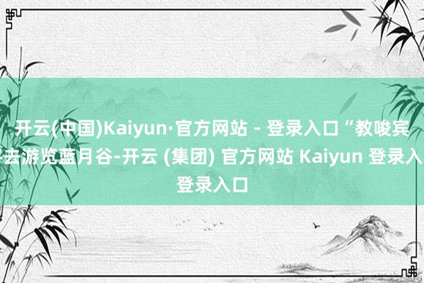 开云(中国)Kaiyun·官方网站 - 登录入口“教唆宾客去游览蓝月谷-开云 (集团) 官方网站 Kaiyun 登录入口