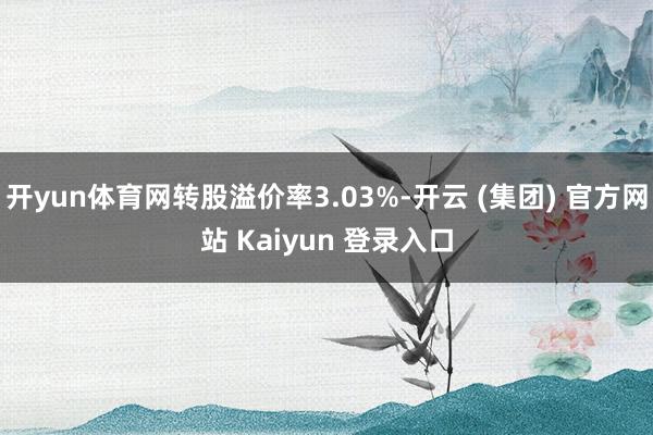 开yun体育网转股溢价率3.03%-开云 (集团) 官方网站 Kaiyun 登录入口