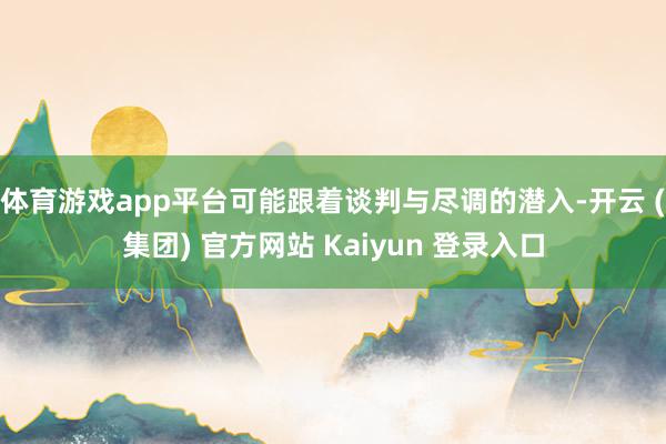 体育游戏app平台可能跟着谈判与尽调的潜入-开云 (集团) 官方网站 Kaiyun 登录入口