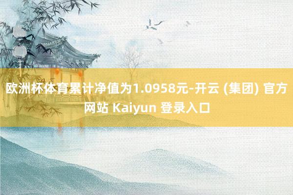 欧洲杯体育累计净值为1.0958元-开云 (集团) 官方网站 Kaiyun 登录入口