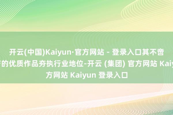 开云(中国)Kaiyun·官方网站 - 登录入口其不啻以合手续高产的优质作品夯执行业地位-开云 (集团) 官方网站 Kaiyun 登录入口