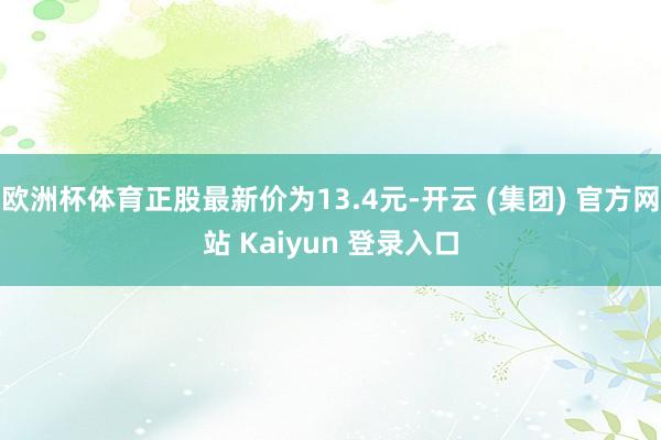 欧洲杯体育正股最新价为13.4元-开云 (集团) 官方网站 Kaiyun 登录入口
