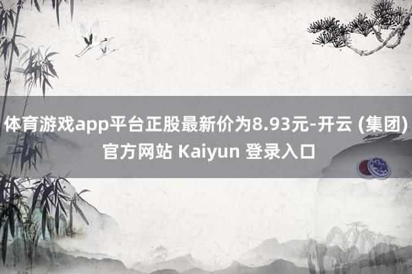 体育游戏app平台正股最新价为8.93元-开云 (集团) 官方网站 Kaiyun 登录入口