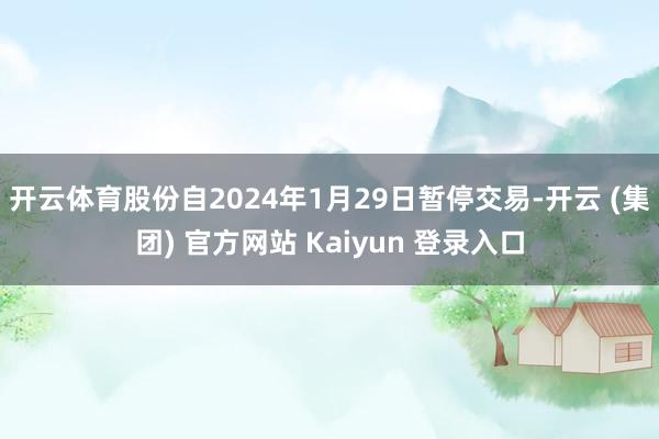 开云体育股份自2024年1月29日暂停交易-开云 (集团) 官方网站 Kaiyun 登录入口