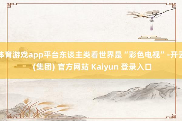 体育游戏app平台东谈主类看世界是“彩色电视”-开云 (集团) 官方网站 Kaiyun 登录入口