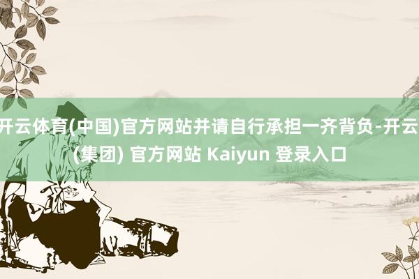 开云体育(中国)官方网站并请自行承担一齐背负-开云 (集团) 官方网站 Kaiyun 登录入口