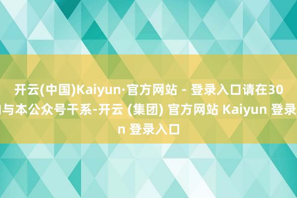 开云(中国)Kaiyun·官方网站 - 登录入口请在30日内与本公众号干系-开云 (集团) 官方网站 Kaiyun 登录入口