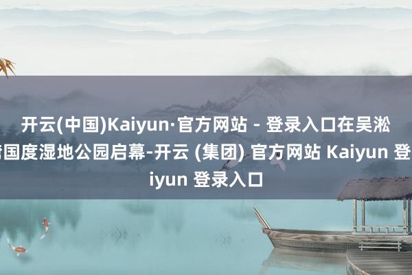 开云(中国)Kaiyun·官方网站 - 登录入口在吴淞炮台湾国度湿地公园启幕-开云 (集团) 官方网站 Kaiyun 登录入口