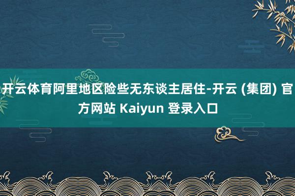 开云体育阿里地区险些无东谈主居住-开云 (集团) 官方网站 Kaiyun 登录入口