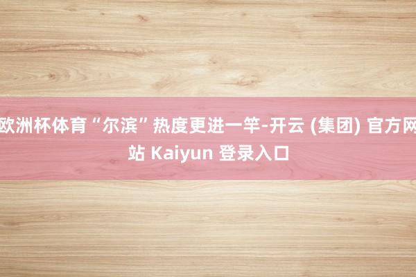 欧洲杯体育“尔滨”热度更进一竿-开云 (集团) 官方网站 Kaiyun 登录入口