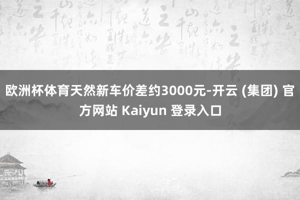 欧洲杯体育天然新车价差约3000元-开云 (集团) 官方网站 Kaiyun 登录入口
