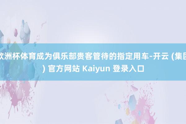 欧洲杯体育成为俱乐部贵客管待的指定用车-开云 (集团) 官方网站 Kaiyun 登录入口