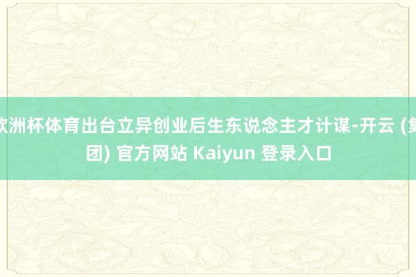 欧洲杯体育出台立异创业后生东说念主才计谋-开云 (集团) 官方网站 Kaiyun 登录入口