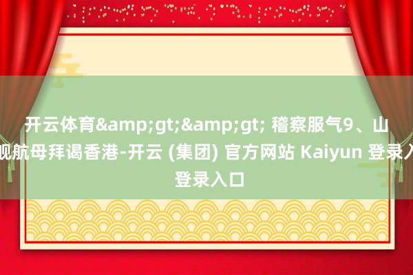 开云体育>> 稽察服气9、山东舰航母拜谒香港-开云 (集团) 官方网站 Kaiyun 登录入口