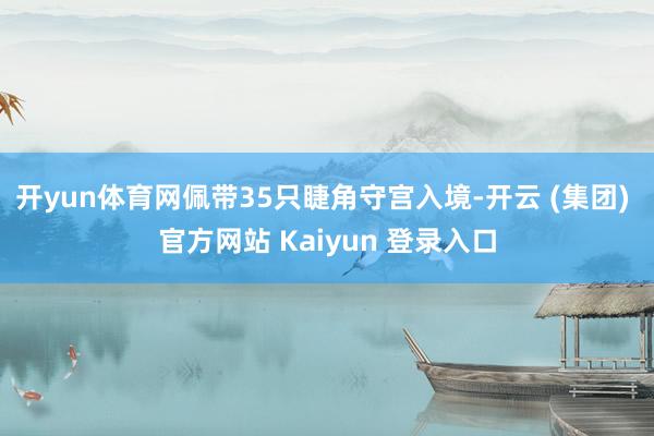 开yun体育网佩带35只睫角守宫入境-开云 (集团) 官方网站 Kaiyun 登录入口
