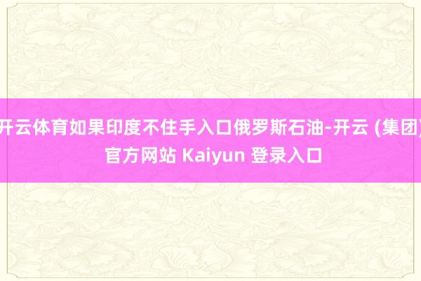 开云体育如果印度不住手入口俄罗斯石油-开云 (集团) 官方网站 Kaiyun 登录入口