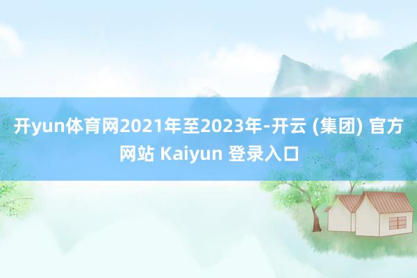 开yun体育网2021年至2023年-开云 (集团) 官方网站 Kaiyun 登录入口