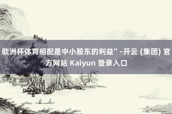 欧洲杯体育相配是中小股东的利益”-开云 (集团) 官方网站 Kaiyun 登录入口