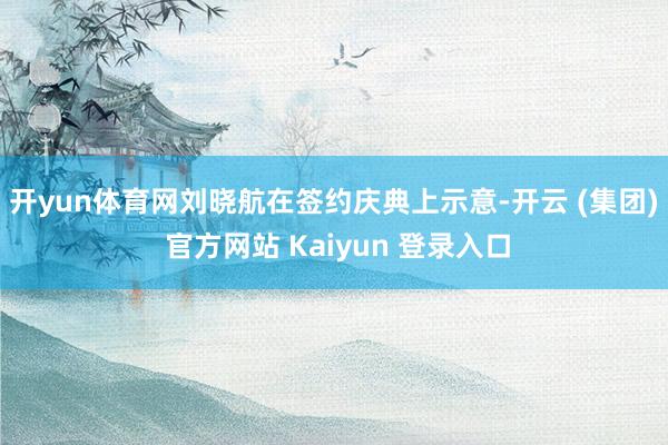 开yun体育网 刘晓航在签约庆典上示意-开云 (集团) 官方网站 Kaiyun 登录入口