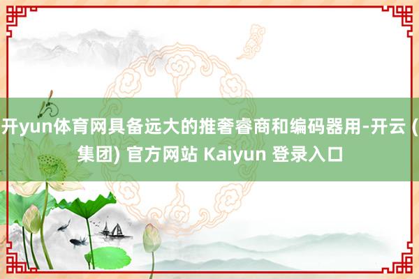 开yun体育网具备远大的推奢睿商和编码器用-开云 (集团) 官方网站 Kaiyun 登录入口
