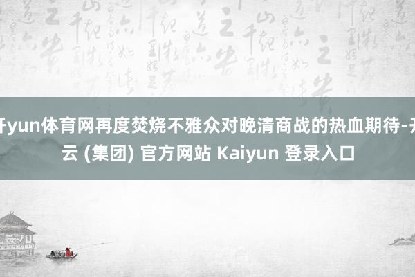开yun体育网再度焚烧不雅众对晚清商战的热血期待-开云 (集团) 官方网站 Kaiyun 登录入口