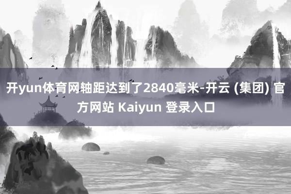 开yun体育网轴距达到了2840毫米-开云 (集团) 官方网站 Kaiyun 登录入口