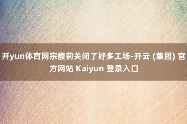 开yun体育网宗馥莉关闭了好多工场-开云 (集团) 官方网站 Kaiyun 登录入口