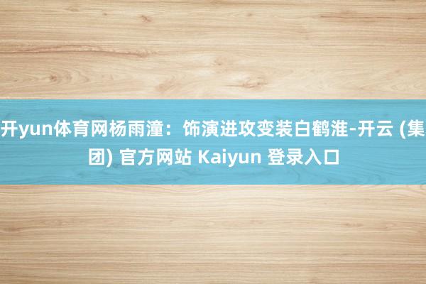 开yun体育网杨雨潼:饰演进攻变装白鹤淮-开云 (集团) 官方网站 Kaiyun 登录入口