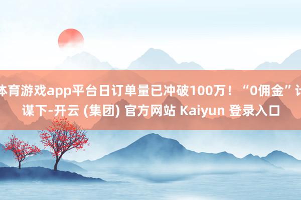 体育游戏app平台日订单量已冲破100万!“0佣金”计谋下-开云 (集团) 官方网站 Kaiyun 登录入口