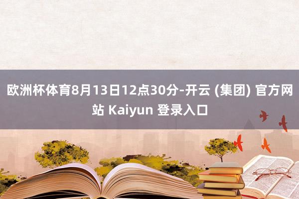 欧洲杯体育8月13日12点30分-开云 (集团) 官方网站 Kaiyun 登录入口