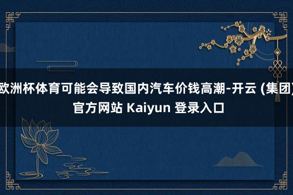欧洲杯体育可能会导致国内汽车价钱高潮-开云 (集团) 官方网站 Kaiyun 登录入口