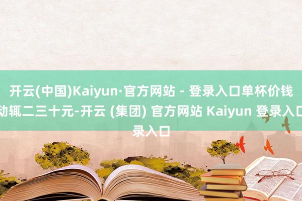 开云(中国)Kaiyun·官方网站 - 登录入口单杯价钱动辄二三十元-开云 (集团) 官方网站 Kaiyun 登录入口