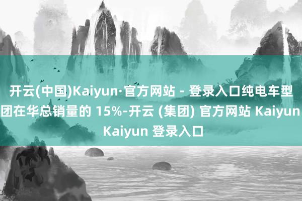 开云(中国)Kaiyun·官方网站 - 登录入口纯电车型销量占集团在华总销量的 15%-开云 (集团) 官方网站 Kaiyun 登录入口