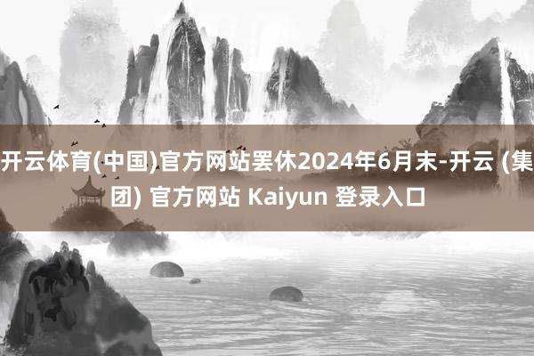开云体育(中国)官方网站罢休2024年6月末-开云 (集团) 官方网站 Kaiyun 登录入口