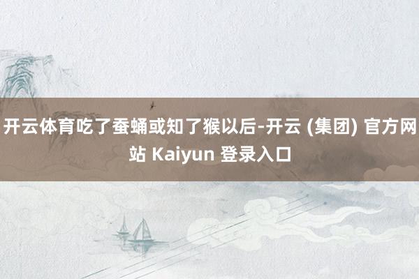 开云体育吃了蚕蛹或知了猴以后-开云 (集团) 官方网站 Kaiyun 登录入口