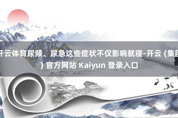 开云体育尿频、尿急这些症状不仅影响就寝-开云 (集团) 官方网站 Kaiyun 登录入口