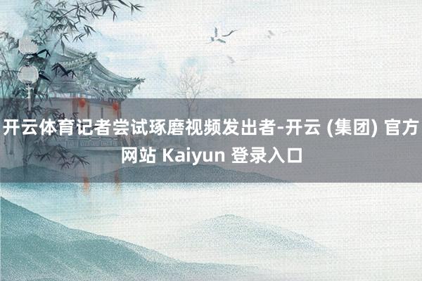 开云体育记者尝试琢磨视频发出者-开云 (集团) 官方网站 Kaiyun 登录入口