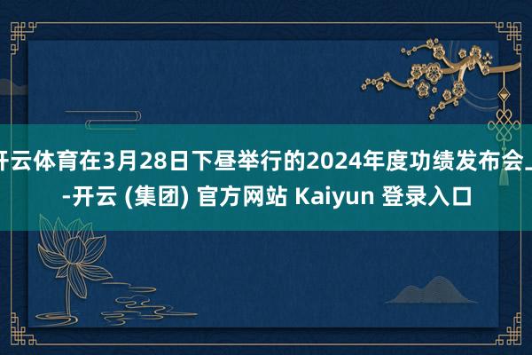 开云体育在3月28日下昼举行的2024年度功绩发布会上-开云 (集团) 官方网站 Kaiyun 登录入口