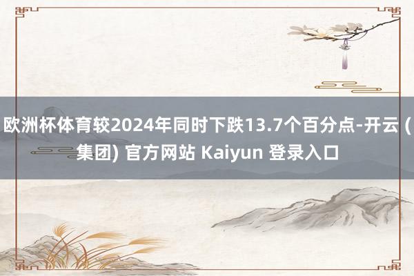 欧洲杯体育较2024年同时下跌13.7个百分点-开云 (集团) 官方网站 Kaiyun 登录入口
