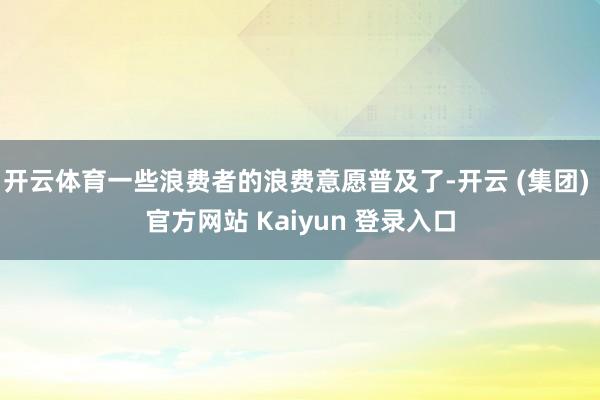 开云体育一些浪费者的浪费意愿普及了-开云 (集团) 官方网站 Kaiyun 登录入口