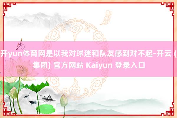 开yun体育网是以我对球迷和队友感到对不起-开云 (集团) 官方网站 Kaiyun 登录入口