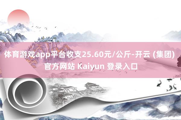 体育游戏app平台收支25.60元/公斤-开云 (集团) 官方网站 Kaiyun 登录入口