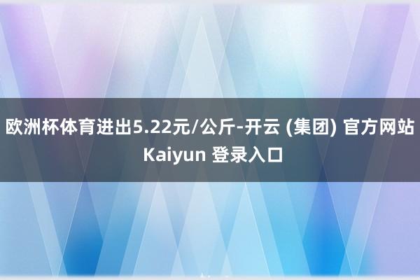 欧洲杯体育进出5.22元/公斤-开云 (集团) 官方网站 Kaiyun 登录入口