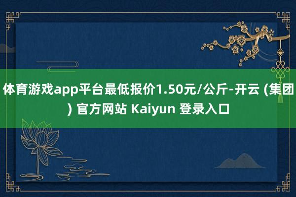体育游戏app平台最低报价1.50元/公斤-开云 (集团) 官方网站 Kaiyun 登录入口