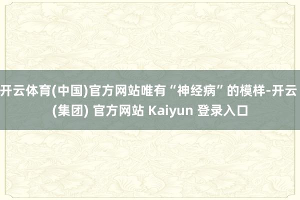 开云体育(中国)官方网站唯有“神经病”的模样-开云 (集团) 官方网站 Kaiyun 登录入口