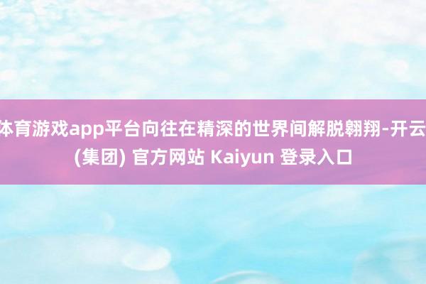 体育游戏app平台向往在精深的世界间解脱翱翔-开云 (集团) 官方网站 Kaiyun 登录入口
