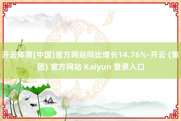 开云体育(中国)官方网站同比增长14.76%-开云 (集团) 官方网站 Kaiyun 登录入口