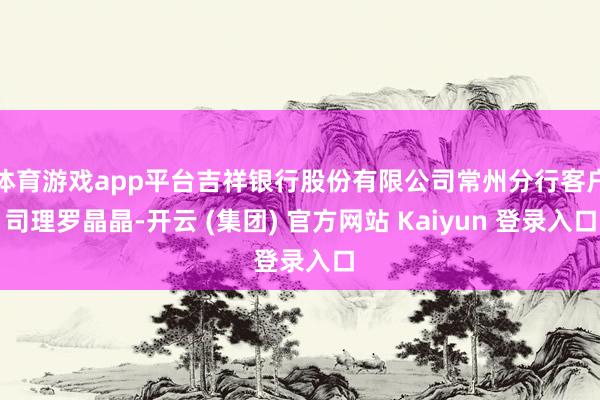 体育游戏app平台吉祥银行股份有限公司常州分行客户司理罗晶晶-开云 (集团) 官方网站 Kaiyun 登录入口
