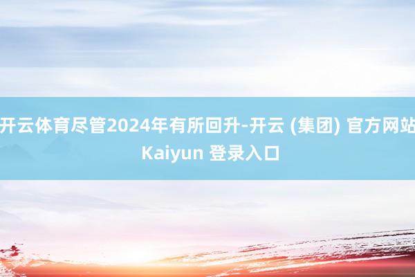 开云体育尽管2024年有所回升-开云 (集团) 官方网站 Kaiyun 登录入口