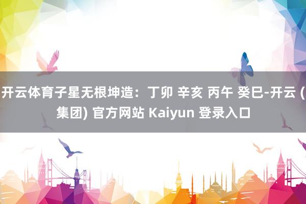 开云体育子星无根坤造：丁卯 辛亥 丙午 癸巳-开云 (集团) 官方网站 Kaiyun 登录入口